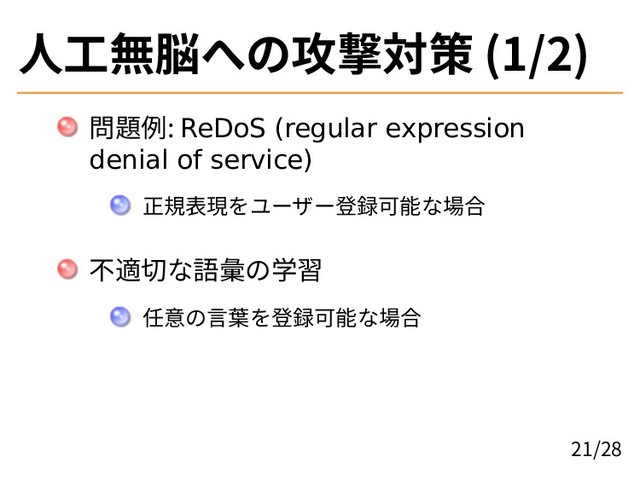 人工無脳への攻撃対策 (1/2)
問題例: ReDoS (regular expression
denial of service)
正規表現をユーザー登録可能な場合
不適切な語彙の学習
任意の言葉を登録可能な場合
21/28
