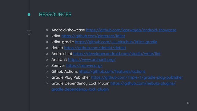 RESSOURCES
◦ Android-showcase https://github.com/igorwojda/android-showcase
◦ ktlint https://github.com/pinterest/ktlint
◦ ktlint-gradle https://github.com/JLLeitschuh/ktlint-gradle
◦ detekt https://github.com/detekt/detekt
◦ Android lint https://developer.android.com/studio/write/lint
◦ ArchUnit https://www.archunit.org/
◦ Semver https://semver.org/
◦ Github Actions https://github.com/features/actions
◦ Gradle Play Publisher https://github.com/Triple-T/gradle-play-publisher
◦ Gradle Dependency Lock Plugin https://github.com/nebula-plugins/
gradle-dependency-lock-plugin
46
