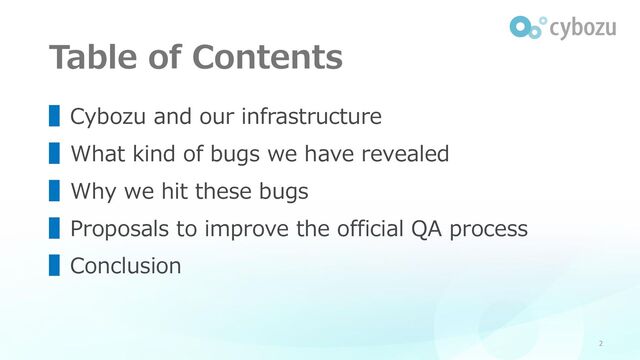 Table of Contents
2
▌Cybozu and our infrastructure
▌What kind of bugs we have revealed
▌Why we hit these bugs
▌Proposals to improve the official QA process
▌Conclusion
