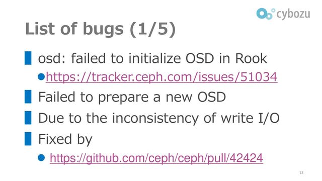 List of bugs (1/5)
▌osd: failed to initialize OSD in Rook
⚫https://tracker.ceph.com/issues/51034
▌Failed to prepare a new OSD
▌Due to the inconsistency of write I/O
▌Fixed by
⚫ https://github.com/ceph/ceph/pull/42424
13
