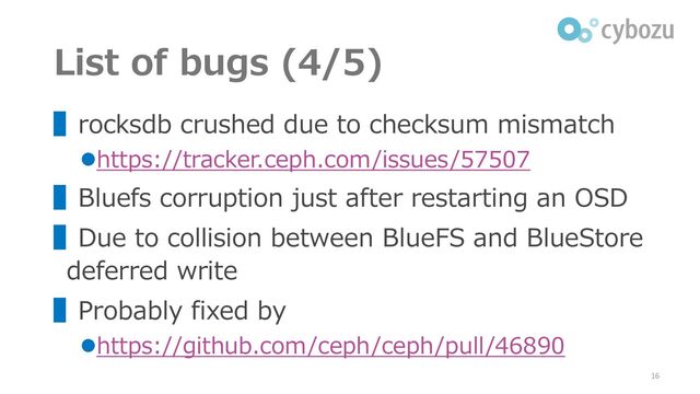 List of bugs (4/5)
▌rocksdb crushed due to checksum mismatch
⚫https://tracker.ceph.com/issues/57507
▌Bluefs corruption just after restarting an OSD
▌Due to collision between BlueFS and BlueStore
deferred write
▌Probably fixed by
⚫https://github.com/ceph/ceph/pull/46890
16
