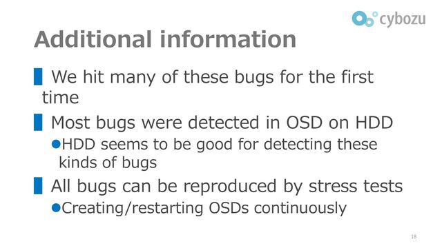 Additional information
▌We hit many of these bugs for the first
time
▌Most bugs were detected in OSD on HDD
⚫HDD seems to be good for detecting these
kinds of bugs
▌All bugs can be reproduced by stress tests
⚫Creating/restarting OSDs continuously
18
