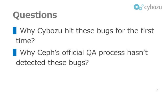 Questions
▌Why Cybozu hit these bugs for the first
time?
▌Why Ceph’s official QA process hasn’t
detected these bugs?
20
