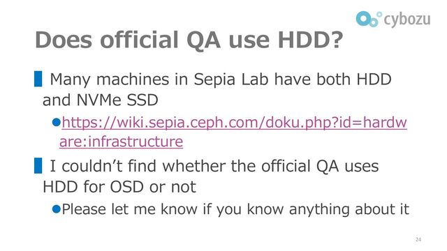 Does official QA use HDD?
▌Many machines in Sepia Lab have both HDD
and NVMe SSD
⚫https://wiki.sepia.ceph.com/doku.php?id=hardw
are:infrastructure
▌I couldn’t find whether the official QA uses
HDD for OSD or not
⚫Please let me know if you know anything about it
24
