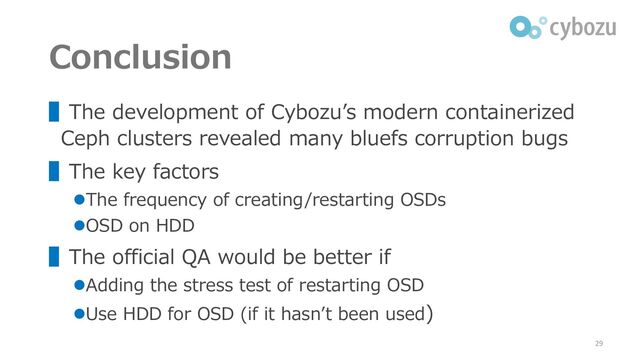 Conclusion
▌The development of Cybozu’s modern containerized
Ceph clusters revealed many bluefs corruption bugs
▌The key factors
⚫The frequency of creating/restarting OSDs
⚫OSD on HDD
▌The official QA would be better if
⚫Adding the stress test of restarting OSD
⚫Use HDD for OSD (if it hasn’t been used)
29
