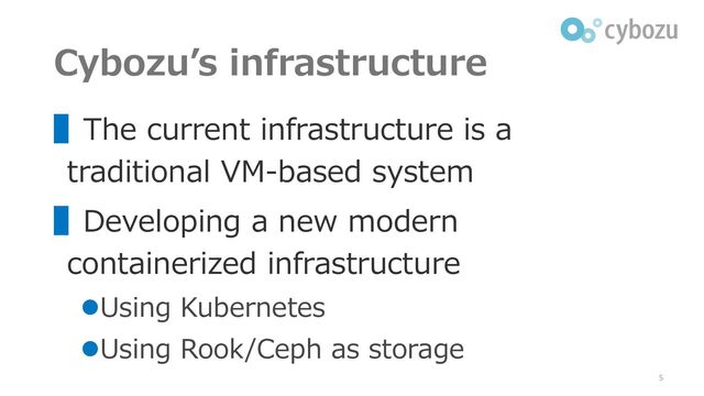 Cybozu’s infrastructure
▌The current infrastructure is a
traditional VM-based system
▌Developing a new modern
containerized infrastructure
⚫Using Kubernetes
⚫Using Rook/Ceph as storage
5
