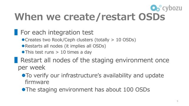 When we create/restart OSDs
▌For each integration test
⚫Creates two Rook/Ceph clusters (totally > 10 OSDs)
⚫Restarts all nodes (it implies all OSDs)
⚫This test runs > 10 times a day
▌Restart all nodes of the staging environment once
per week
⚫To verify our infrastructure’s availability and update
firmware
⚫The staging environment has about 100 OSDs
9
