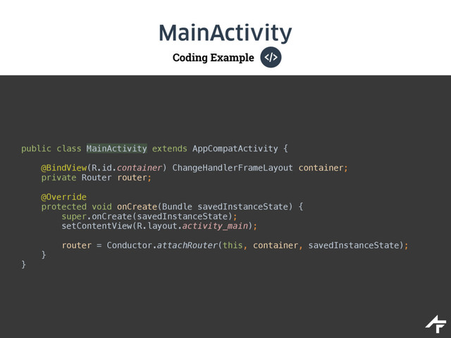 Coding Example
MainActivity
public class MainActivity extends AppCompatActivity { 
@BindView(R.id.container) ChangeHandlerFrameLayout container; 
private Router router; 
 
@Override 
protected void onCreate(Bundle savedInstanceState) { 
super.onCreate(savedInstanceState); 
setContentView(R.layout.activity_main); 
 
router = Conductor.attachRouter(this, container, savedInstanceState); 
} 
}
