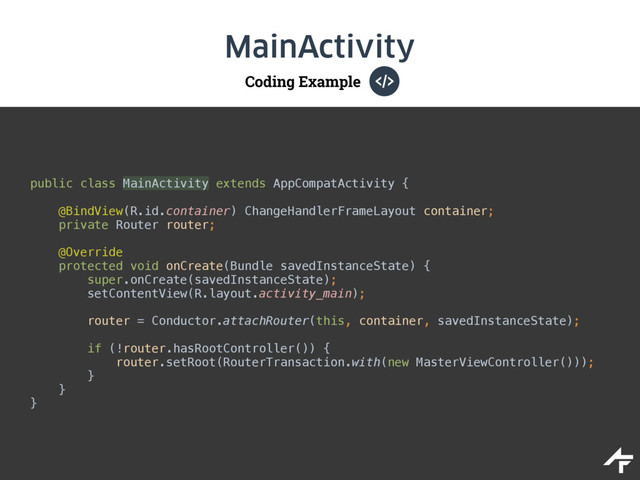 Coding Example
MainActivity
public class MainActivity extends AppCompatActivity {
@BindView(R.id.container) ChangeHandlerFrameLayout container; 
private Router router; 
 
@Override 
protected void onCreate(Bundle savedInstanceState) { 
super.onCreate(savedInstanceState); 
setContentView(R.layout.activity_main); 
 
router = Conductor.attachRouter(this, container, savedInstanceState);
 
if (!router.hasRootController()) { 
router.setRoot(RouterTransaction.with(new MasterViewController())); 
} 
} 
}

