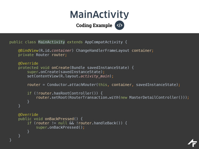 Coding Example
MainActivity
public class MainActivity extends AppCompatActivity {
@BindView(R.id.container) ChangeHandlerFrameLayout container; 
private Router router; 
 
@Override 
protected void onCreate(Bundle savedInstanceState) { 
super.onCreate(savedInstanceState); 
setContentView(R.layout.activity_main); 
 
router = Conductor.attachRouter(this, container, savedInstanceState);
 
if (!router.hasRootController()) { 
router.setRoot(RouterTransaction.with(new MasterDetailController())); 
} 
} 
 
@Override 
public void onBackPressed() { 
if (router != null && !router.handleBack()) { 
super.onBackPressed(); 
} 
} 
}
