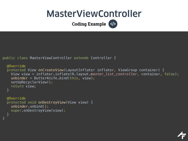 Coding Example
MasterViewController
public class MasterViewController extends Controller { 
 
@Override 
protected View onCreateView(LayoutInflater inflater, ViewGroup container) { 
View view = inflater.inflate(R.layout.master_list_controller, container, false); 
unbinder = ButterKnife.bind(this, view); 
setUpRecyclerView(); 
return view; 
}
@Override 
protected void onDestroyView(View view) { 
unbinder.unbind(); 
super.onDestroyView(view); 
}
}
