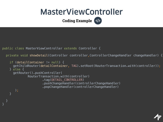 Coding Example
MasterViewController
public class MasterViewController extends Controller { 
private void showDetail(Controller controller,ControllerChangeHandler changeHandler) {
 
if (detailContainer != null) { 
getChildRouter(detailContainer, TAG).setRoot(RouterTransaction.with(controller)); 
} else { 
getRouter().pushController( 
RouterTransaction.with(controller)
.tag(DETAIL_CONTROLLER) 
.pushChangeHandler(controllerChangeHandler) 
.popChangeHandler(controllerChangeHandler) 
); 
}
}
}
