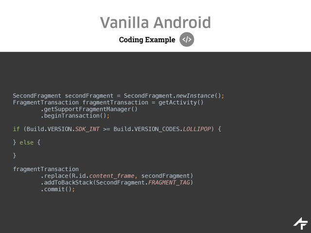 Coding Example
Vanilla Android
SecondFragment secondFragment = SecondFragment.newInstance(); 
FragmentTransaction fragmentTransaction = getActivity() 
.getSupportFragmentManager() 
.beginTransaction();
 
if (Build.VERSION.SDK_INT >= Build.VERSION_CODES.LOLLIPOP) { 
} else { 
} 
fragmentTransaction 
.replace(R.id.content_frame, secondFragment) 
.addToBackStack(SecondFragment.FRAGMENT_TAG) 
.commit();

