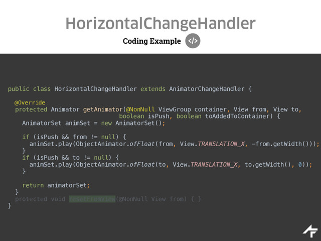Coding Example
HorizontalChangeHandler
public class HorizontalChangeHandler extends AnimatorChangeHandler { 
@Override
protected Animator getAnimator(@NonNull ViewGroup container, View from, View to, 
boolean isPush, boolean toAddedToContainer) { 
AnimatorSet animSet = new AnimatorSet(); 
 
if (isPush && from != null) { 
animSet.play(ObjectAnimator.ofFloat(from, View.TRANSLATION_X, -from.getWidth())); 
} 
if (isPush && to != null) { 
animSet.play(ObjectAnimator.ofFloat(to, View.TRANSLATION_X, to.getWidth(), 0)); 
} 
 
return animatorSet; 
} 
protected void resetFromView(@NonNull View from) { } 
}
