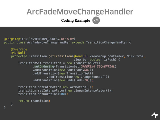 Coding Example
ArcFadeMoveChangeHandler
@TargetApi(Build.VERSION_CODES.LOLLIPOP) 
public class ArcFadeMoveChangeHandler extends TransitionChangeHandler { 
 
@Override 
@NonNull 
protected Transition getTransition(@NonNull ViewGroup container, View from, 
View to, boolean isPush) { 
TransitionSet transition = new TransitionSet()
.setOrdering(TransitionSet.ORDERING_SEQUENTIAL)
.addTransition(new Fade(Fade.OUT)) 
.addTransition(new TransitionSet() 
.addTransition(new ChangeBounds())) 
.addTransition(new Fade(Fade.IN)); 
 
transition.setPathMotion(new ArcMotion());
transition.setInterpolator(new LinearInterpolator()); 
transition.setDuration(500);
 
return transition; 
} 
}
