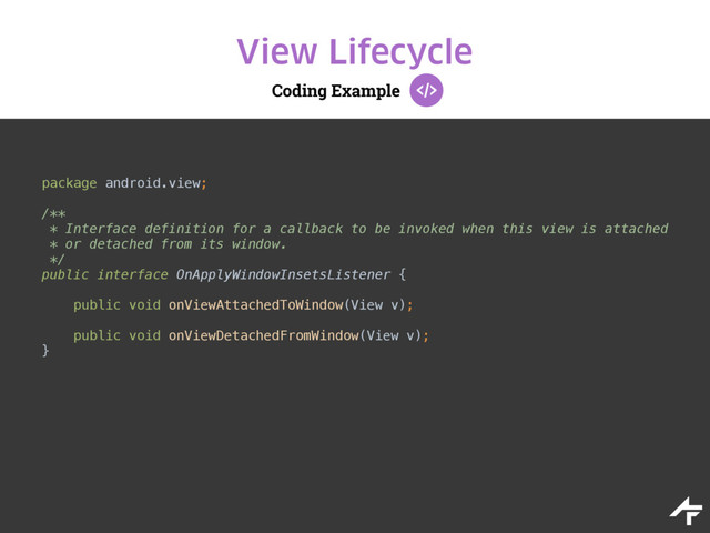 Coding Example
View Lifecycle
package android.view;
/** 
* Interface definition for a callback to be invoked when this view is attached 
* or detached from its window. 
*/ 
public interface OnApplyWindowInsetsListener {
 
public void onViewAttachedToWindow(View v); 
 
public void onViewDetachedFromWindow(View v); 
}
