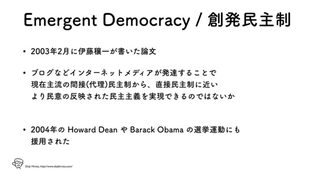 Daiji Hirata, http://www.daijihirata.com/
&NFSHFOU%FNPDSBDZ૑ൃຽओ੍
w ೥݄ʹҏ౻ᜨҰ͕ॻ͍ͨ࿦จ
w ϒϩάͳͲΠϯλʔωοτϝσ
ΟΞ͕ൃୡ͢Δ͜ͱͰ 
ݱࡏओྲྀͷؒ઀ ୅ཧ
ຽओ੍͔Βɺ௚઀ຽओ੍ʹ͍ۙ 
ΑΓຽҙͷ൓ө͞ΕͨຽओओٛΛ࣮ݱͰ͖ΔͷͰ͸ͳ͍͔ 
w ೥ͷ)PXBSE%FBO΍#BSBDL0CBNBͷબڍӡಈʹ΋ 
ԉ༻͞Εͨ
