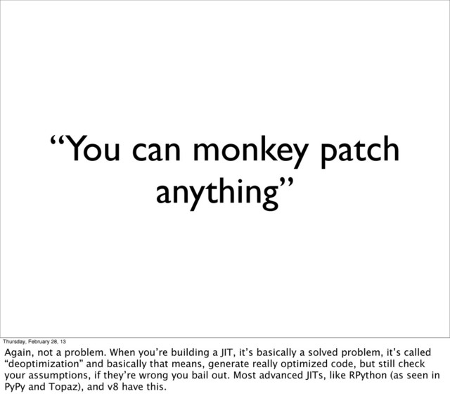 “You can monkey patch
anything”
Thursday, February 28, 13
Again, not a problem. When you’re building a JIT, it’s basically a solved problem, it’s called
“deoptimization” and basically that means, generate really optimized code, but still check
your assumptions, if they’re wrong you bail out. Most advanced JITs, like RPython (as seen in
PyPy and Topaz), and v8 have this.
