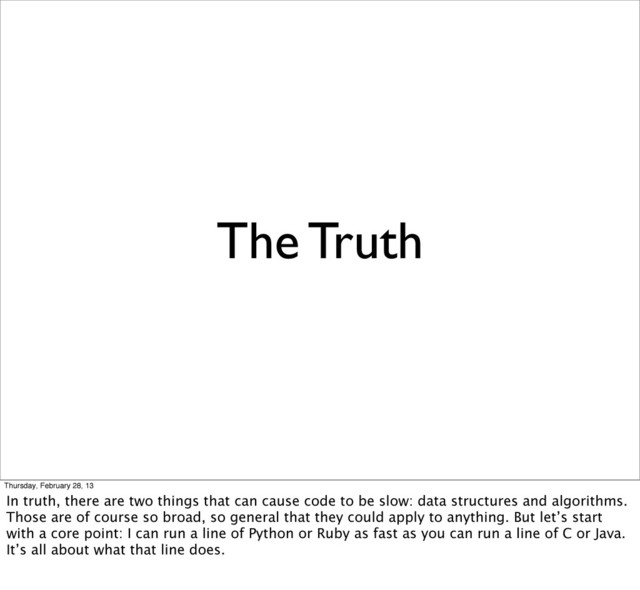 The Truth
Thursday, February 28, 13
In truth, there are two things that can cause code to be slow: data structures and algorithms.
Those are of course so broad, so general that they could apply to anything. But let’s start
with a core point: I can run a line of Python or Ruby as fast as you can run a line of C or Java.
It’s all about what that line does.

