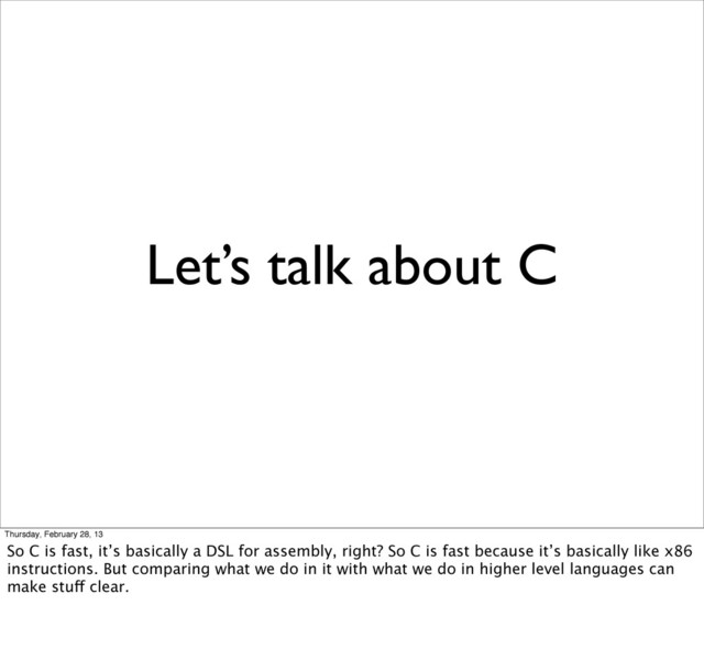 Let’s talk about C
Thursday, February 28, 13
So C is fast, it’s basically a DSL for assembly, right? So C is fast because it’s basically like x86
instructions. But comparing what we do in it with what we do in higher level languages can
make stuff clear.
