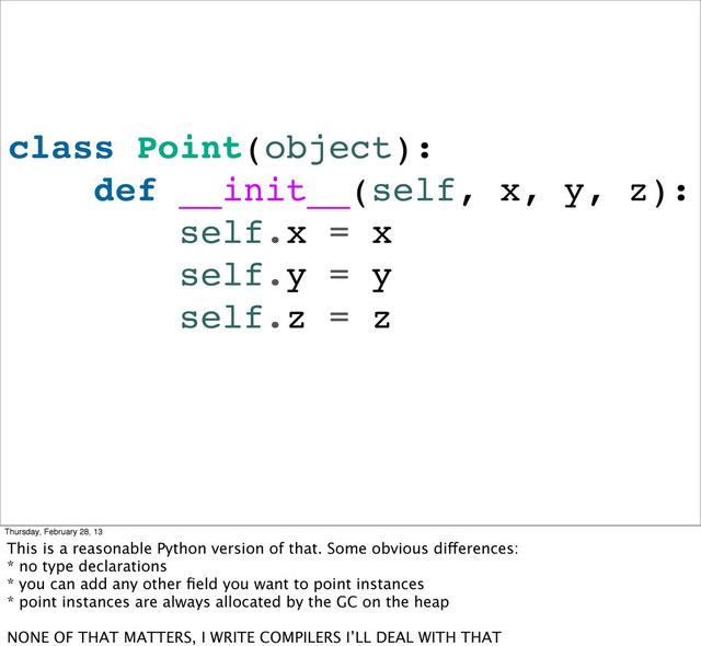 class Point(object):
def __init__(self, x, y, z):
self.x = x
self.y = y
self.z = z
Thursday, February 28, 13
This is a reasonable Python version of that. Some obvious differences:
* no type declarations
* you can add any other ﬁeld you want to point instances
* point instances are always allocated by the GC on the heap
NONE OF THAT MATTERS, I WRITE COMPILERS I’LL DEAL WITH THAT
