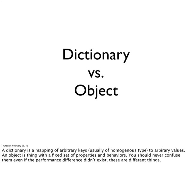 Dictionary
vs.
Object
Thursday, February 28, 13
A dictionary is a mapping of arbitrary keys (usually of homogenous type) to arbirary values.
An object is thing with a ﬁxed set of properties and behaviors. You should never confuse
them even if the performance difference didn’t exist, these are different things.
