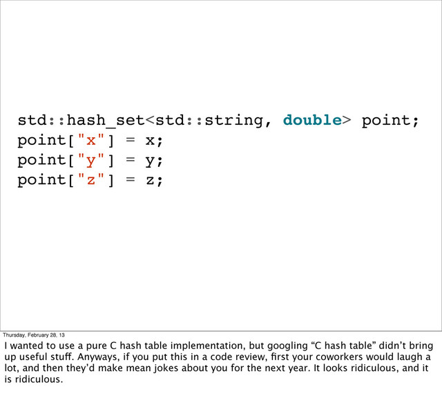 std::hash_set point;
point["x"] = x;
point["y"] = y;
point["z"] = z;
Thursday, February 28, 13
I wanted to use a pure C hash table implementation, but googling “C hash table” didn’t bring
up useful stuff. Anyways, if you put this in a code review, ﬁrst your coworkers would laugh a
lot, and then they’d make mean jokes about you for the next year. It looks ridiculous, and it
is ridiculous.
