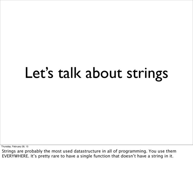 Let’s talk about strings
Thursday, February 28, 13
Strings are probably the most used datastructure in all of programming. You use them
EVERYWHERE. It’s pretty rare to have a single function that doesn’t have a string in it.
