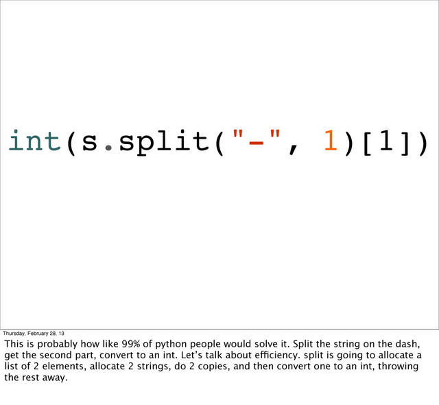int(s.split("-", 1)[1])
Thursday, February 28, 13
This is probably how like 99% of python people would solve it. Split the string on the dash,
get the second part, convert to an int. Let’s talk about efficiency. split is going to allocate a
list of 2 elements, allocate 2 strings, do 2 copies, and then convert one to an int, throwing
the rest away.

