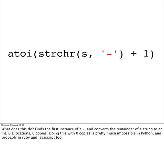 atoi(strchr(s, '-') + 1)
Thursday, February 28, 13
What does this do? Finds the ﬁrst instance of a -, and converts the remainder of a string to an
int. 0 allocations, 0 copies. Doing this with 0 copies is pretty much impossible in Python, and
probably in ruby and Javascript too.
