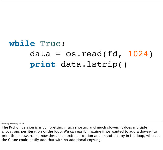 while True:
data = os.read(fd, 1024)
print data.lstrip()
Thursday, February 28, 13
The Python version is much prettier, much shorter, and much slower. It does multiple
allocations per iteration of the loop. We can easily imagine if we wanted to add a .lower() to
print the in lowercase, now there’s an extra allocation and an extra copy in the loop, whereas
the C one could easily add that with no additional copying.
