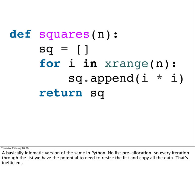 def squares(n):
sq = []
for i in xrange(n):
sq.append(i * i)
return sq
Thursday, February 28, 13
A basically idiomatic version of the same in Python. No list pre-allocation, so every iteration
through the list we have the potential to need to resize the list and copy all the data. That’s
inefficient.
