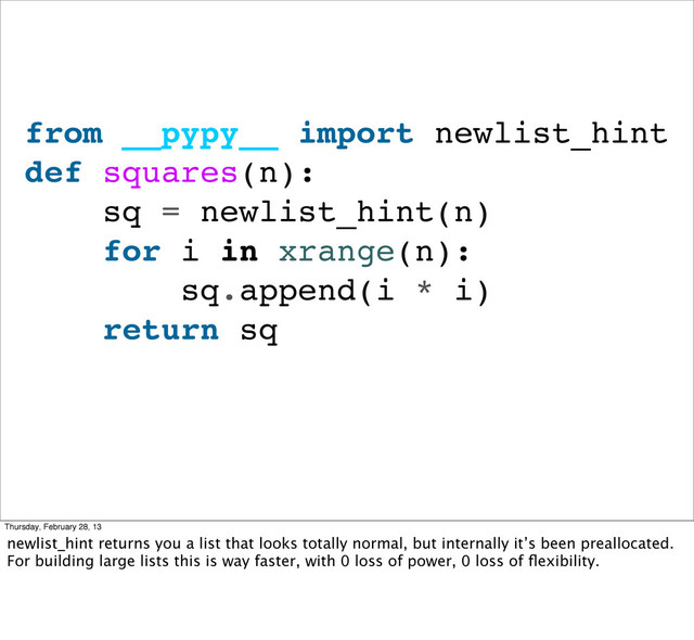 from __pypy__ import newlist_hint
def squares(n):
sq = newlist_hint(n)
for i in xrange(n):
sq.append(i * i)
return sq
Thursday, February 28, 13
newlist_hint returns you a list that looks totally normal, but internally it’s been preallocated.
For building large lists this is way faster, with 0 loss of power, 0 loss of ﬂexibility.
