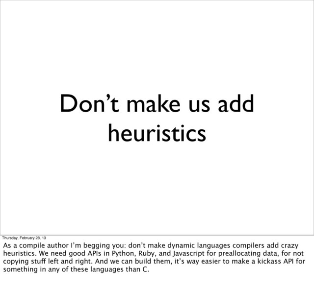 Don’t make us add
heuristics
Thursday, February 28, 13
As a compile author I’m begging you: don’t make dynamic languages compilers add crazy
heuristics. We need good APIs in Python, Ruby, and Javascript for preallocating data, for not
copying stuff left and right. And we can build them, it’s way easier to make a kickass API for
something in any of these languages than C.
