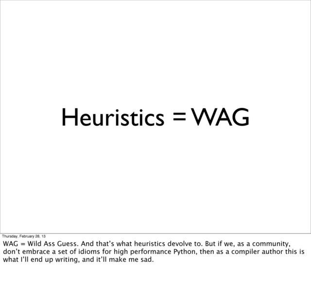 Heuristics = WAG
Thursday, February 28, 13
WAG = Wild Ass Guess. And that’s what heuristics devolve to. But if we, as a community,
don’t embrace a set of idioms for high performance Python, then as a compiler author this is
what I’ll end up writing, and it’ll make me sad.
