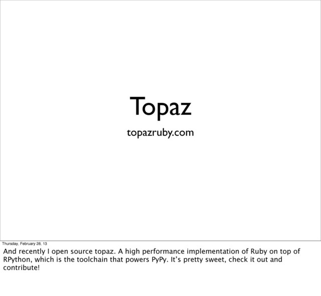 Topaz
topazruby.com
Thursday, February 28, 13
And recently I open source topaz. A high performance implementation of Ruby on top of
RPython, which is the toolchain that powers PyPy. It’s pretty sweet, check it out and
contribute!
