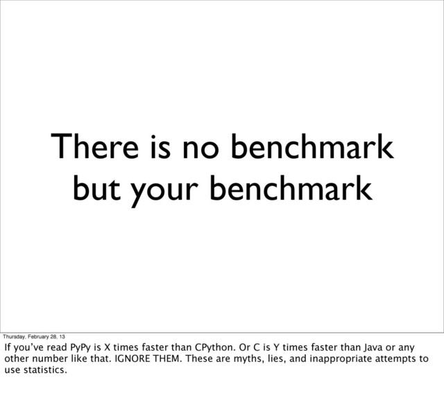 There is no benchmark
but your benchmark
Thursday, February 28, 13
If you’ve read PyPy is X times faster than CPython. Or C is Y times faster than Java or any
other number like that. IGNORE THEM. These are myths, lies, and inappropriate attempts to
use statistics.
