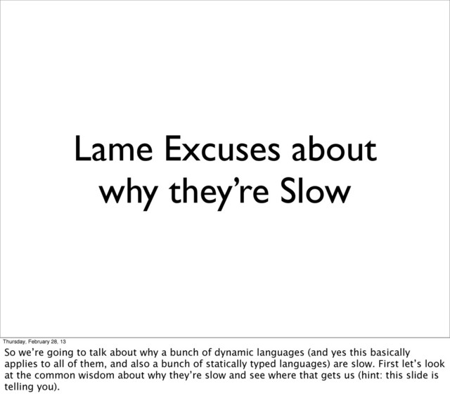 Lame Excuses about
why they’re Slow
Thursday, February 28, 13
So we’re going to talk about why a bunch of dynamic languages (and yes this basically
applies to all of them, and also a bunch of statically typed languages) are slow. First let’s look
at the common wisdom about why they’re slow and see where that gets us (hint: this slide is
telling you).

