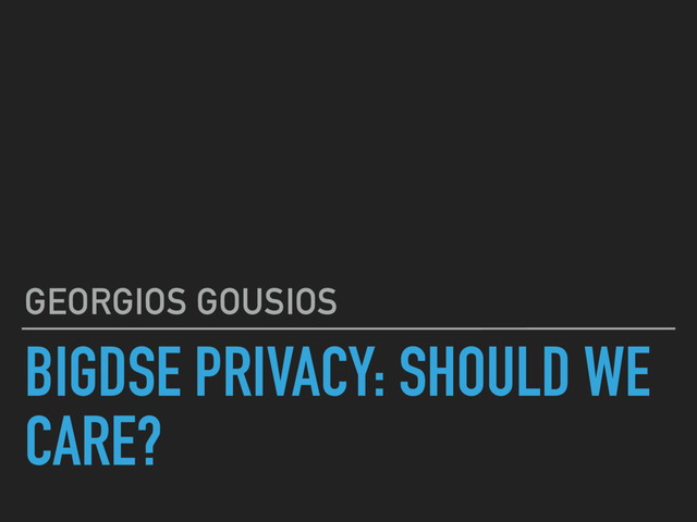 BIGDSE PRIVACY: SHOULD WE
CARE?
GEORGIOS GOUSIOS
