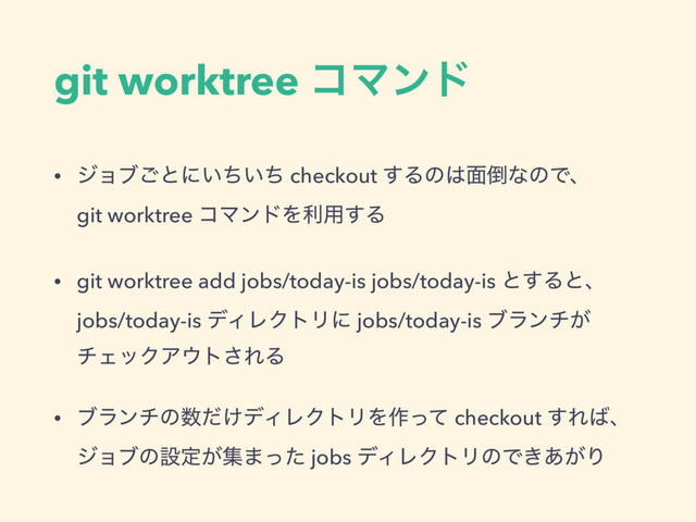 git worktree ίϚϯυ
• δϣϒ͝ͱʹ͍͍ͪͪ checkout ͢Δͷ͸໘౗ͳͷͰɺ 
git worktree ίϚϯυΛར༻͢Δ
• git worktree add jobs/today-is jobs/today-is ͱ͢Δͱɺ 
jobs/today-is σΟϨΫτϦʹ jobs/today-is ϒϥϯν͕
νΣοΫΞ΢τ͞ΕΔ
• ϒϥϯνͷ਺͚ͩσΟϨΫτϦΛ࡞ͬͯ checkout ͢Ε͹ɺ 
δϣϒͷઃఆ͕ू·ͬͨ jobs σΟϨΫτϦͷͰ͖͕͋Γ
