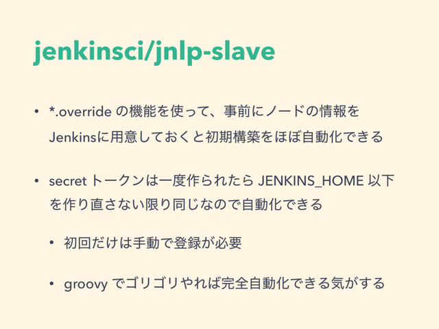 jenkinsci/jnlp-slave
• *.override ͷػೳΛ࢖ͬͯɺࣄલʹϊʔυͷ৘ใΛ
Jenkinsʹ༻ҙ͓ͯ͘͠ͱॳظߏஙΛ΄΅ࣗಈԽͰ͖Δ
• secret τʔΫϯ͸Ұ౓࡞ΒΕͨΒ JENKINS_HOME ҎԼ
Λ࡞Γ௚͞ͳ͍ݶΓಉ͡ͳͷͰࣗಈԽͰ͖Δ
• ॳճ͚ͩ͸खಈͰొ࿥͕ඞཁ
• groovy ͰΰϦΰϦ΍Ε͹׬શࣗಈԽͰ͖Δؾ͕͢Δ
