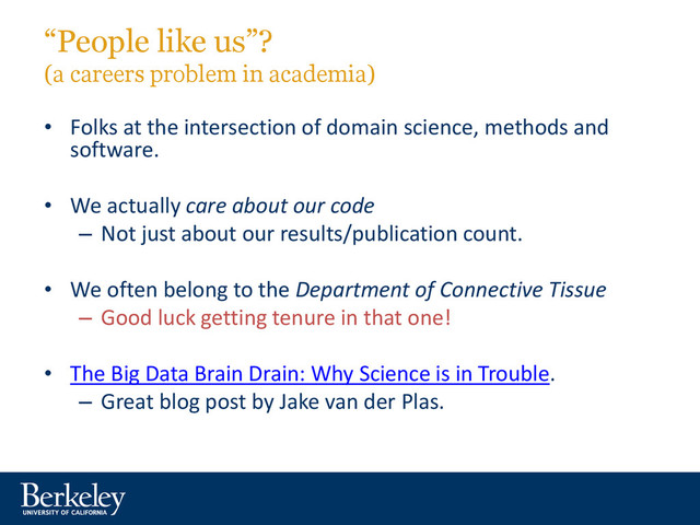 “People like us”?
(a careers problem in academia)
• Folks at the intersection of domain science, methods and
software.
• We actually care about our code
– Not just about our results/publication count.
• We often belong to the Department of Connective Tissue
– Good luck getting tenure in that one!
• The Big Data Brain Drain: Why Science is in Trouble.
– Great blog post by Jake van der Plas.
