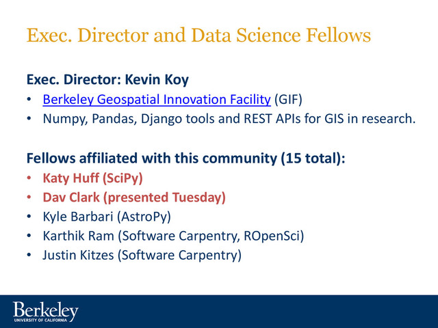 Exec. Director and Data Science Fellows
Exec. Director: Kevin Koy
• Berkeley Geospatial Innovation Facility (GIF)
• Numpy, Pandas, Django tools and REST APIs for GIS in research.
Fellows affiliated with this community (15 total):
• Katy Huff (SciPy)
• Dav Clark (presented Tuesday)
• Kyle Barbari (AstroPy)
• Karthik Ram (Software Carpentry, ROpenSci)
• Justin Kitzes (Software Carpentry)
