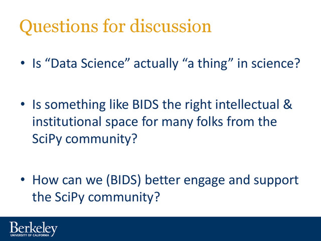 Questions for discussion
• Is “Data Science” actually “a thing” in science?
• Is something like BIDS the right intellectual &
institutional space for many folks from the
SciPy community?
• How can we (BIDS) better engage and support
the SciPy community?
