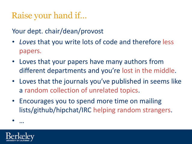 Raise your hand if…
Your dept. chair/dean/provost
• Loves that you write lots of code and therefore less
papers.
• Loves that your papers have many authors from
different departments and you’re lost in the middle.
• Loves that the journals you’ve published in seems like
a random collection of unrelated topics.
• Encourages you to spend more time on mailing
lists/github/hipchat/IRC helping random strangers.
• …
