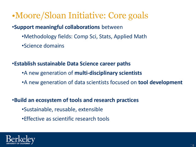 •Moore/Sloan Initiative: Core goals
•Support meaningful collaborations between
•Methodology fields: Comp Sci, Stats, Applied Math
•Science domains
•Establish sustainable Data Science career paths
•A new generation of multi-disciplinary scientists
•A new generation of data scientists focused on tool development
•Build an ecosystem of tools and research practices
•Sustainable, reusable, extensible
•Effective as scientific research tools
8
