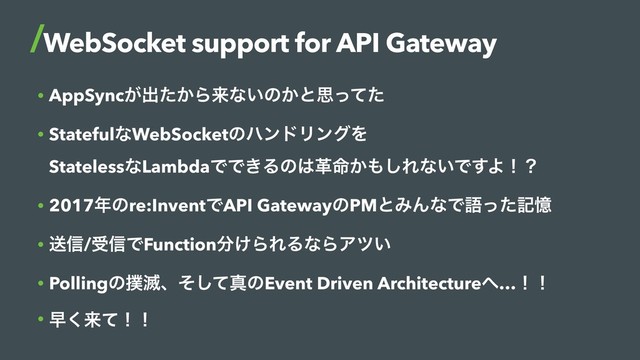 • AppSync͕ग़͔ͨΒདྷͳ͍ͷ͔ͱࢥͬͯͨ
• StatefulͳWebSocketͷϋϯυϦϯάΛ 
StatelessͳLambdaͰͰ͖Δͷ͸ֵ໋͔΋͠Εͳ͍Ͱ͢Αʂʁ
• 2017೥ͷre:InventͰAPI GatewayͷPMͱΈΜͳͰޠͬͨهԱ
• ૹ৴/ड৴ͰFunction෼͚ΒΕΔͳΒΞπ͍
• Pollingͷ๾໓ɺͦͯ͠ਅͷEvent Driven Architecture΁…ʂʂ
• ૣ͘དྷͯʂʂ
WebSocket support for API Gateway
