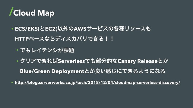 • ECS/EKS(ͱEC2)Ҏ֎ͷAWSαʔϏεͷ֤छϦιʔε΋ 
HTTPϕʔεͳΒσΟεΧόϦͰ͖Δʂʂ
• Ͱ΋ϨΠςϯγ͕՝୊
• ΫϦΞͰ͖Ε͹ServerlessͰ΋෦෼తͳCanary Releaseͱ͔ 
Blue/Green Deploymentͱ͔ྑ͍ײ͡ʹͰ͖ΔΑ͏ʹͳΔ
• http://blog.serverworks.co.jp/tech/2018/12/04/cloudmap-serverless-discovery/
Cloud Map
