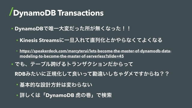 • DynamoDBͰ།Ұେมͩͬͨॴ͕ແ͘ͳͬͨʂʂ
• Kinesis StreamsʹҰ୴ೖΕͯ௚ྻԽͱ͔΍Βͳͯ͘Α͘ͳΔ
• https://speakerdeck.com/marcyterui/lets-become-the-master-of-dynamodb-data-
modeling-to-become-the-master-of-serverless?slide=45
• Ͱ΋ɺςʔϒϧލ͛ΔτϥϯβΫγϣϯ͔ͩΒͬͯ 
RDBΈ͍ͨʹਖ਼نԽͯ͠ྑ͍ͬͯצҧ͍ͪ͠ΌμϝͰ͔͢ΒͶʁʁ
• جຊతͳઃܭํ਑͸มΘΒͳ͍
• ৄ͘͠͸ʮDynamoDB ދͷרʯͰݕࡧ
DynamoDB Transactions

