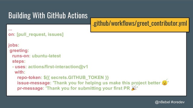 @n8ebel #oredev
Building With GitHub Actions
...
on: [pull_request, issues]
jobs:
greeting:
runs-on: ubuntu-latest
steps:
- uses: actions/first-interaction@v1
with:
repo-token: ${{ secrets.GITHUB_TOKEN }}
issue-message: 'Thank you for helping us make this project better '
pr-message: 'Thank you for submitting your first PR '
.github/workﬂows/greet_contributor.yml

